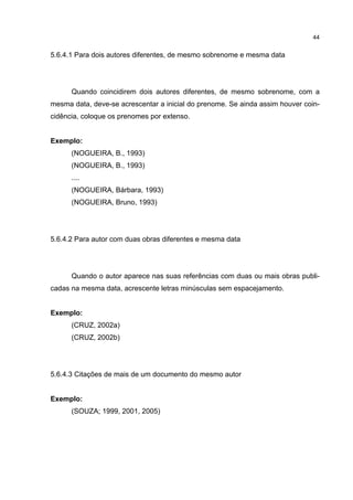 44


5.6.4.1 Para dois autores diferentes, de mesmo sobrenome e mesma data




      Quando coincidirem dois autores diferentes, de mesmo sobrenome, com a
mesma data, deve-se acrescentar a inicial do prenome. Se ainda assim houver coin-
cidência, coloque os prenomes por extenso.


Exemplo:
      (NOGUEIRA, B., 1993)
      (NOGUEIRA, B., 1993)
      ....
      (NOGUEIRA, Bárbara, 1993)
      (NOGUEIRA, Bruno, 1993)




5.6.4.2 Para autor com duas obras diferentes e mesma data




      Quando o autor aparece nas suas referências com duas ou mais obras publi-
cadas na mesma data, acrescente letras minúsculas sem espacejamento.


Exemplo:
      (CRUZ, 2002a)
      (CRUZ, 2002b)




5.6.4.3 Citações de mais de um documento do mesmo autor


Exemplo:
      (SOUZA; 1999, 2001, 2005)
 
