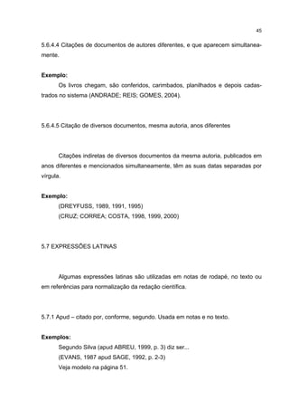 45


5.6.4.4 Citações de documentos de autores diferentes, e que aparecem simultanea-
mente.


Exemplo:
       Os livros chegam, são conferidos, carimbados, planilhados e depois cadas-
trados no sistema (ANDRADE; REIS; GOMES, 2004).




5.6.4.5 Citação de diversos documentos, mesma autoria, anos diferentes




       Citações indiretas de diversos documentos da mesma autoria, publicados em
anos diferentes e mencionados simultaneamente, têm as suas datas separadas por
vírgula.


Exemplo:
       (DREYFUSS, 1989, 1991, 1995)
       (CRUZ; CORREA; COSTA, 1998, 1999, 2000)




5.7 EXPRESSÕES LATINAS




       Algumas expressões latinas são utilizadas em notas de rodapé, no texto ou
em referências para normalização da redação científica.




5.7.1 Apud – citado por, conforme, segundo. Usada em notas e no texto.


Exemplos:
       Segundo Silva (apud ABREU, 1999, p. 3) diz ser...
       (EVANS, 1987 apud SAGE, 1992, p. 2-3)
       Veja modelo na página 51.
 
