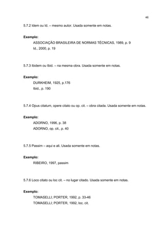 46


5.7.2 Idem ou Id. – mesmo autor. Usada somente em notas.


Exemplo:
      ASSOCIAÇÃO BRASILEIRA DE NORMAS TÉCNICAS, 1989, p. 9
      Id., 2000, p. 19




5.7.3 Ibidem ou Ibid. – na mesma obra. Usada somente em notas.


Exemplo:
      DURKHEIM, 1925, p.176
      Ibid., p. 190




5.7.4 Opus citatum, opere citato ou op. cit. – obra citada. Usada somente em notas.


Exemplo:
      ADORNO, 1996, p. 38
      ADORNO, op. cit., p. 40




5.7.5 Passim – aqui e ali. Usada somente em notas.


Exemplo:
      RIBEIRO, 1997, passim




5.7.6 Loco citato ou loc cit. – no lugar citado. Usada somente em notas.


Exemplo:
      TOMASELLI; PORTER, 1992, p. 33-46
      TOMASELLI; PORTER, 1992, loc. cit.
 