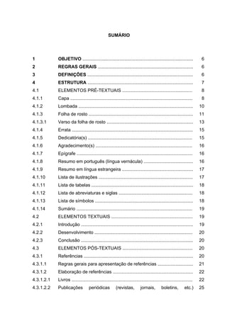 SUMÁRIO




1           OBJETIVO .......................................................................................          6
2           REGRAS GERAIS ...........................................................................                 6
3           DEFINIÇÕES ...................................................................................            6
4           ESTRUTURA ...................................................................................             7
4.1         ELEMENTOS PRÉ-TEXTUAIS .......................................................                            8
4.1.1       Capa ................................................................................................     8
4.1.2       Lombada ..........................................................................................       10
4.1.3       Folha de rosto ..................................................................................        11
4.1.3.1     Verso da folha de rosto ....................................................................             13
4.1.4       Errata ...............................................................................................   15
4.1.5       Dedicatória(s) ..................................................................................        15
4.1.6       Agradecimento(s) ............................................................................            16
4.1.7       Epígrafe ...........................................................................................     16
4.1.8       Resumo em português (língua vernácula) .......................................                           16
4.1.9       Resumo em língua estrangeira ........................................................                    17
4.1.10      Lista de ilustrações ..........................................................................          17
4.1.11      Lista de tabelas ................................................................................        18
4.1.12      Lista de abreviaturas e siglas ..........................................................                18
4.1.13      Lista de símbolos .............................................................................          18
4.1.14      Sumário ...........................................................................................      19
4.2         ELEMENTOS TEXTUAIS ................................................................                      19
4.2.1       Introdução ........................................................................................      19
4.2.2       Desenvolvimento .............................................................................            20
4.2.3       Conclusão ........................................................................................       20
4.3         ELEMENTOS PÓS-TEXTUAIS .......................................................                           20
4.3.1       Referências ......................................................................................       20
4.3.1.1     Regras gerais para apresentação de referências ............................                              21
4.3.1.2     Elaboração de referências ...............................................................                22
4.3.1.2.1   Livros ...............................................................................................   22
4.3.1.2.2   Publicações            periódicas          (revistas,         jornais,        boletins,        etc.)     25
 