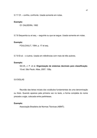 47


5.7.7 Cf. – confira, confronte. Usada somente em notas.


Exemplo:
      Cf. CALDEIRA, 1992




5.7.8 Sequentia ou et seq. – seguinte ou que se segue. Usada somente em notas.


Exemplo:
      FOULCAULT, 1994, p. 17 et seq.




5.7.9 Et al. – e outros. Usada em referências com mais de três autores.


Exemplo:
      SILVA, J. P. et al. Organização de sistemas decimais para classificação.
      15.ed. São Paulo: Atlas, 2007. 128p.




5.8 SIGLAS




      Reunião das letras iniciais dos vocábulos fundamentais de uma denominação
ou título. Quando aparece pela primeira vez no texto, a forma completa do nome
precede a sigla, colocada entre parênteses.


Exemplo:
      Associação Brasileira de Normas Técnicas (ABNT).
 