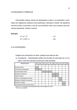 48


5.9 EQUAÇÕES E FÓRMULAS




      Para facilitar a leitura, devem ser destacadas no texto e, se necessário, nume-
radas com algarismos arábicos entre parênteses, alinhados à direita. Na seqüência
normal do texto, é permitido o uso de uma entrelinha maior que comporte seus ele-
mentos (expoentes, índices e outros).


Exemplo:
              x2 + y2 = z2                                              ...(1)
              (x2 + y2)/5 = n                                           ...(2)




5.10 ILUSTRAÇÕES




      Imagem que acompanha um texto, qualquer que seja seu tipo:
      a) cronograma – representação gráfica da previsão da execução de um tra-
          balho, onde são indicados prazos para cada atividade;
                Mês/Atividades           mar    abr   mai   jun   jul      ago   set   out   nov   dez


     Escolha do tema
     Levantamento bibliográfico
     Fundamentação teórica
     Aplicação da pesquisa
     Coleta de dados
     Análise e interpretação dos dados
     Redação do relatório da pesquisa
     Entrega do trabalho
     Apresentação à Banca Examinadora
      Figura 32 – Cronograma para desenvolvimento das atividades em 2007
      Fonte: Acervo pessoal
 