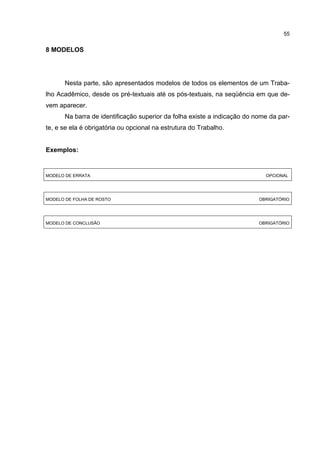 55


8 MODELOS




       Nesta parte, são apresentados modelos de todos os elementos de um Traba-
lho Acadêmico, desde os pré-textuais até os pós-textuais, na seqüência em que de-
vem aparecer.
       Na barra de identificação superior da folha existe a indicação do nome da par-
te, e se ela é obrigatória ou opcional na estrutura do Trabalho.


Exemplos:


MODELO DE ERRATA                                                            OPCIONAL




MODELO DE FOLHA DE ROSTO                                                  OBRIGATÓRIO




MODELO DE CONCLUSÃO                                                       OBRIGATÓRIO
 