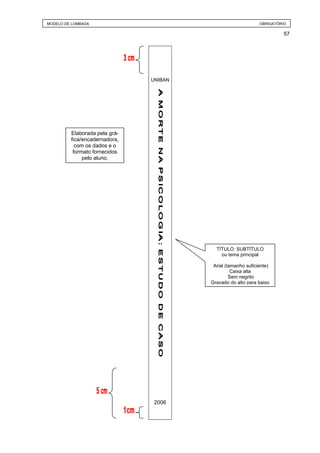 MODELO DE LOMBADA                                             OBRIGATÓRIO

                                                                        57




                               UNIBAN




         Elaborada pela grá-
         fica/encadernadora,
           com os dados e o
          formato fornecidos
              pelo aluno.




                                          TÍTULO: SUBTÍTULO
                                            ou tema principal

                                         Arial (tamanho suficiente)
                                                  Caixa alta
                                                 Sem negrito
                                        Gravado do alto para baixo




                                2006
 