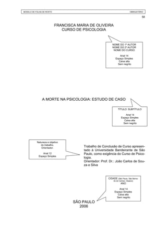 MODELO DE FOLHA DE ROSTO                                                     OBRIGATÓRIO

                                                                                        58


                           FRANCISCA MARIA DE OLIVEIRA
                              CURSO DE PSICOLOGIA


                                                           NOME DO 1º AUTOR
                                                           NOME DO 2º AUTOR
                                                            NOME DO CURSO

                                                                  Arial 14
                                                               Espaço Simples
                                                                 Caixa alta
                                                                 Sem negrito




               A MORTE NA PSICOLOGIA: ESTUDO DE CASO

                                                                 TÍTULO: SUBTÍTULO

                                                                        Arial 14
                                                                    Espaço Simples
                                                                      Caixa alta
                                                                      Sem negrito




           Natureza e objetivo
              do trabalho.
              Orientador.
                                        Trabalho de Conclusão de Curso apresen-
                                        tado à Universidade Bandeirante de São
               Arial 12                 Paulo, como exigência do Curso de Psico-
            Espaço Simples
                                        logia.
                                        Orientador: Prof. Dr.: João Carlos de Sou-
                                        za e Silva



                                                        CIDADE (São Paulo, São Berna-
                                                             do do Campo, Osasco)
                                                                    ANO

                                                                  Arial 14
                                                              Espaço Simples
                                                                Caixa alta
                                                                Sem negrito

                                   SÃO PAULO
                                      2006
 