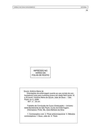 MODELO DE FICHA CATALOGRÁFICA                                                   OPCIONAL

                                                                                       59




                         IMPRESSO NO
                           VERSO DA
                        FOLHA DE ROSTO




             Souza, Antônio Maria de
                Orientações de enfermagem quanto ao uso correto de con-
             traceptivos orais para mulheres jovens em idade fértil (entre 16
             a 35 anos) / Antônio Maria de Souza, João de Deus. -- São
             Paulo: [s.n.], 2006.
                 49 f ; il. ; 30 cm.

                 Trabalho de Conclusão de Curso (Graduação) – Universi-
              dade Bandeirante de São Paulo, Curso de Enfermagem.
                 Orientadora: Profa. Ms. Zaira Bárbara da Silva

                 1. Contraceptivo oral 2. Pílula anticoncepcional 3. Métodos
              contraceptivos I. Deus, João de II. Título
 