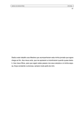 MODELO DE DEDICATÓRIA                                                    OPCIONAL

                                                                               61




Dedico este trabalho aos Mestres que acompanharam esta minha jornada que agora
chega ao fim. Aos meus avós, que me apoiaram e incentivaram quando quase desis-
ti. Aos meus filhos, para que sigam estes passos nos seus estudos e à minha espo-
sa, força constante e amorosa, sempre muito perto de mim.
 
