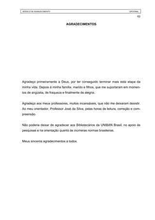 MODELO DE AGRADECIMENTO                                                    OPCIONAL

                                                                                 62


                                AGRADECIMENTOS




Agradeço primeiramente a Deus, por ter conseguido terminar mais esta etapa da
minha vida. Depois à minha família, marido e filhos, que me suportaram em momen-
tos de angústia, de fraqueza e finalmente de alegria.


Agradeço aos meus professores, muitos incansáveis, que não me deixaram desistir.
Ao meu orientador, Professor José da Silva, pelas horas de leitura, correção e com-
preensão.


Não poderia deixar de agradecer aos Bibliotecários da UNIBAN Brasil, no apoio às
pesquisas e na orientação quanto às inúmeras normas brasileiras.


Meus sinceros agradecimentos a todos.
 