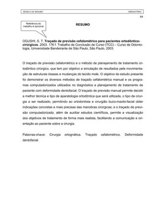 MODELO DE RESUMO                                                             OBRIGATÓRIO

                                                                                      64

   Referência do
trabalho é opcional
                                         RESUMO




OGUSHI, S. T. Traçado de previsão cefalométrico para pacientes ortodôntico-
cirúrgicos. 2003. 176 f. Trabalho de Conclusão de Curso (TCC) – Curso de Odonto-
logia, Universidade Bandeirante de São Paulo, São Paulo, 2003.



O traçado de previsão cefalométrico e o método de planejamento de tratamento or-
todôntico cirúrgico, que tem por objetivo a simulação de resultados pela movimenta-
ção de estruturas ósseas e mudanças do tecido mole. O objetivo do estudo presente
foi demonstrar os diversos métodos de traçado cefalométrico manual e os progra-
mas computadorizados utilizados no diagnóstico e planejamento de tratamento de
paciente com deformidade dentofacial. O traçado de previsão manual permite decidir
a melhor técnica e tipo de aparatologia ortodôntica que será utilizada, o tipo de cirur-
gia a ser realizado, permitindo ao ortodontista e cirurgião buco-maxilo-facial obter
indicações concretas e mais precisas das manobras cirúrgicas; e o traçado de previ-
são computadorizado, além de auxiliar estudos científicos, permite a visualização
dos objetivos de tratamento de forma mais realista, facilitando a comunicação e ori-
entação ao paciente sobre a cirurgia.


Palavras-chave:       Cirurgia   ortognática.   Traçado   cefalométrico.   Deformidade
dentofacial.
 