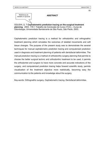MODELO DE ABSTRACT                                                         OBRIGATÓRIO

                                                                                     65

      Referência do
   trabalho é opcional
                                    ABSTRACT



OGUSHI, S. T Cephalometric prediction tracing on the surgical treatment
planning. 2003. 176 f. Trabalho de Conclusão de Curso (TCC) – Curso de
Odontologia, Universidade Bandeirante de São Paulo, São Paulo, 2003.



Cephalometric prediction tracing is a method for orthodonthic and orthognathic
treatment planning which simulates the outcomes of skeletal movements and soft
tissue changes. The purpose of the present study was to demonstrate the several
techniques for manual cephalometric prediction tracing and computerized prediction
used in diagnosis and treatment planning of patients with dentofacial deformities. The
manual prediction tracing is a method of orthodonthic surgery planning that permits to
choose the better surgical technic and orthodonthic treatment to be used, it permits
the orthodontist and surgeon to have more concrete and accurate indications of the
surgery, and computerized prediction tracing helps forward scientific study, permits
visualization of the treatment objective more realistically, becoming easy the
communication to the patients and knowledge about the surgery.


Key-words: Orthognathic surgery. Cephalometric tracing. Dentofacial deformities.
 