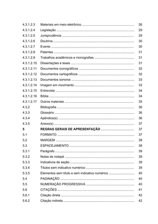4.3.1.2.3    Materiais em meio eletrônico ...........................................................                  26
4.3.1.2.4    Legislação ........................................................................................       29
4.3.1.2.5    Jurisprudência .................................................................................          29
4.3.1.2.6    Doutrina ...........................................................................................      30
4.3.1.2.7    Evento .............................................................................................      30
4.3.1.2.8    Patentes ...........................................................................................      31
4.3.1.2.9    Trabalhos acadêmicos e monografias .............................................                          31
4.3.1.2.10   Dissertações e teses .......................................................................              31
4.3.1.2.11   Documentos iconográficos ..............................................................                   32
4.3.1.2.12   Documentos cartográficos ...............................................................                  32
4.3.1.2.13   Documentos sonoros .......................................................................                33
4.3.1.2.14   Imagem em movimento ...................................................................                   33
4.3.1.2.15   Entrevista .........................................................................................      34
4.3.1.2.16   Bíblia ................................................................................................   34
4.3.1.2.17   Outros materiais ..............................................................................           35
4.3.2        Bibliografia .......................................................................................      36
4.3.3        Glossário ..........................................................................................      36
4.3.4        Apêndice(s) ......................................................................................        36
4.3.5        Anexo(s) ..........................................................................................       37
5            REGRAS GERAIS DE APRESENTAÇÃO .....................................                                       37
5.1          FORMATO .......................................................................................           37
5.2          MARGEM .........................................................................................          38
5.3          ESPACEJAMENTO .........................................................................                   38
5.3.1        Parágrafo .........................................................................................       39
5.3.2        Notas de rodapé ..............................................................................            39
5.3.3        Indicativos de seção ........................................................................             39
5.3.4        Títulos sem indicativo numérico ......................................................                    39
5.3.5        Elementos sem título e sem indicativo numérico .............................                              40
5.4          PAGINAÇÃO ...................................................................................             40
5.5          NUMERAÇÃO PROGRESSIVA ......................................................                              40
5.6          CITAÇÕES ......................................................................................           41
5.6.1        Citação direta ..................................................................................         42
5.6.2        Citação indireta ................................................................................         42
 