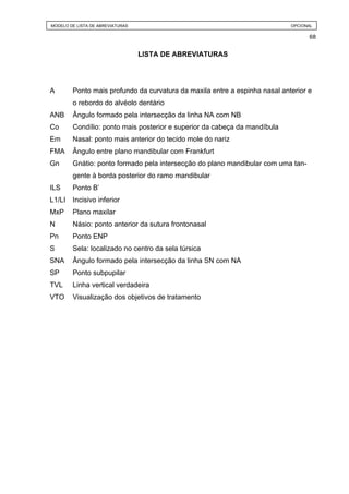 MODELO DE LISTA DE ABREVIATURAS                                             OPCIONAL

                                                                                  68


                                  LISTA DE ABREVIATURAS




A       Ponto mais profundo da curvatura da maxila entre a espinha nasal anterior e
        o rebordo do alvéolo dentário
ANB     Ângulo formado pela intersecção da linha NA com NB
Co      Condílio: ponto mais posterior e superior da cabeça da mandíbula
Em      Nasal: ponto mais anterior do tecido mole do nariz
FMA     Ângulo entre plano mandibular com Frankfurt
Gn      Gnátio: ponto formado pela intersecção do plano mandibular com uma tan-
        gente à borda posterior do ramo mandibular
ILS     Ponto B’
L1/LI   Incisivo inferior
MxP     Plano maxilar
N       Násio: ponto anterior da sutura frontonasal
Pn      Ponto ENP
S       Sela: localizado no centro da sela túrsica
SNA     Ângulo formado pela intersecção da linha SN com NA
SP      Ponto subpupilar
TVL     Linha vertical verdadeira
VTO     Visualização dos objetivos de tratamento
 