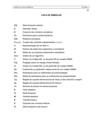 MODELO DE LISTA DE SÍMBOLOS                                                  OPCIONAL

                                                                                   69


                                   LISTA DE SÍMBOLOS




{Xt}        Série temporal vetorial
B           Operador atraso
C           Conjunto dos números complexos
Ck          Estimativa para a autocovariância
Dab         Distância euclidiana
F(x,y,z)    Função das variáveis independentes x, y e z
H           Representação de um filtro H
M           Número de pixels dos segmentos a concatenar
M           Média de um processo estacionário estocástico
O(n)        Ordem de um algoritmo
P           Ordem de modelo AR, ou da parte AR de modelo ARMA
Psp         Projeção sobre um espaço linear fechado
Q           Ordem de modelo MA, ou da parte MA de modelo ARMA
Qn          Coeficiente ou parâmetro média móvel de um modelo ARMA
Rxx         Estimativas para os coeficientes de autocorrelação
Rxx         Matriz de estimativas para os coeficientes de autocorrelação
S’p         Região de suporte bidimensional de rótulo p não incluindo a origem
Sp          Região de suporte bidimensional de rótulo p
To          Domínio do tempo em séries temporais
X           Vetor aleatório
Xt          Série temporal
Xt          Variável aleatória
Z           Transformada z
Z           Conjunto dos números inteiros
Zt          Série temporal ruído branco
 
