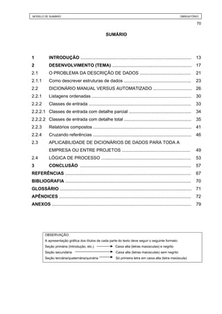 MODELO DE SUMÁRIO                                                                                             OBRIGATÓRIO

                                                                                                                          70


                                                       SUMÁRIO




1           INTRODUÇÃO .........................................................................................          13
2           DESENVOLVIMENTO (TEMA) ................................................................ 17
2.1         O PROBLEMA DA DESCRIÇÃO DE DADOS .........................................                                    21
2.1.1       Como descrever estruturas de dados ......................................................                     23
2.2         DICIONÁRIO MANUAL VERSUS AUTOMATIZADO ............................... 26
2.2.1       Listagens ordenadas ................................................................................          30
2.2.2       Classes de entrada ..................................................................................         33
2.2.2.1 Classes de entrada com detalhe parcial ..................................................                         34
2.2.2.2 Classes de entrada com detalhe total ......................................................                       35
2.2.3       Relatórios compostos ...............................................................................          41
2.2.4       Cruzando referências ...............................................................................          46
2.3         APLICABILIDADE DE DICIONÁRIOS DE DADOS PARA TODA A
            EMPRESA OU ENTRE PROJETOS .......................................................                             49
2.4         LÓGICA DE PROCESSO ........................................................................                   53
3           CONCLUSÃO .........................................................................................           57
REFERÊNCIAS .....................................................................................................         67
BIBLIOGRAFIA .....................................................................................................        70
GLOSSÁRIO .......................................................................................................... 71
APÊNDICES ..........................................................................................................      72
ANEXOS ................................................................................................................   79




         OBSERVAÇÃO:
         A apresentação gráfica dos títulos de cada parte do texto deve seguir o seguinte formato:
         Seção primária (Introdução, etc.)                    Caixa alta (letras maiúsculas) e negrito
         Seção secundária                                     Caixa alta (letras maiúsculas) sem negrito
         Seção terciária/quaternária/quinária                 Só primeira letra em caixa alta (letra maiúscula)
 
