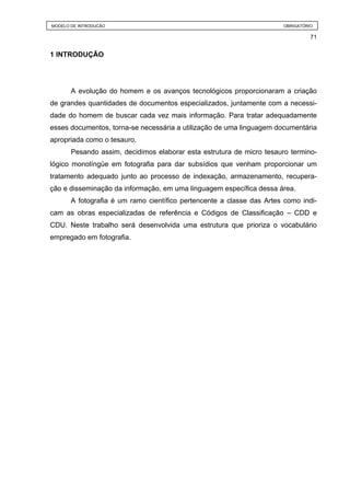 MODELO DE INTRODUÇÃO                                                   OBRIGATÓRIO

                                                                                 71


1 INTRODUÇÃO




       A evolução do homem e os avanços tecnológicos proporcionaram a criação
de grandes quantidades de documentos especializados, juntamente com a necessi-
dade do homem de buscar cada vez mais informação. Para tratar adequadamente
esses documentos, torna-se necessária a utilização de uma linguagem documentária
apropriada como o tesauro.
       Pesando assim, decidimos elaborar esta estrutura de micro tesauro termino-
lógico monolíngüe em fotografia para dar subsídios que venham proporcionar um
tratamento adequado junto ao processo de indexação, armazenamento, recupera-
ção e disseminação da informação, em uma linguagem específica dessa área.
       A fotografia é um ramo científico pertencente a classe das Artes como indi-
cam as obras especializadas de referência e Códigos de Classificação – CDD e
CDU. Neste trabalho será desenvolvida uma estrutura que prioriza o vocabulário
empregado em fotografia.
 
