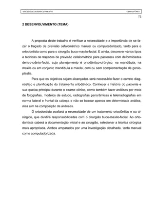MODELO DE DESENVOLVIMENTO                                                  OBRIGATÓRIO

                                                                                    72


2 DESENVOLVIMENTO (TEMA)




       A proposta deste trabalho é verificar a necessidade e a importância de se fa-
zer o traçado de previsão cefalométrico manual ou computadorizado, tanto para o
ortodontista como para o cirurgião buco-maxilo-facial. E ainda, descrever vários tipos
e técnicas de traçados de previsão cefalométrico para pacientes com deformidades
dentro-crânio-facial, cujo planejamento é ortodôntico-cirúrgico: na mandíbula, na
maxila ou em conjunto mandíbula e maxila, com ou sem complementação de genio-
plastia.
       Para que os objetivos sejam alcançados será necessário fazer o correto diag-
nóstico e planificação do tratamento ortodôntico. Conhecer a história do paciente e
sua queixa principal durante o exame clínico, como também fazer análises por meio
de fotografias, modelos de estudo, radiografias panorâmicas e telerradiografias em
norma lateral e frontal da cabeça e não se basear apenas em determinada análise,
mas sim na composição de análises.
       O ortodontista avaliará a necessidade de um tratamento ortodôntico e ou ci-
rúrgico, que dividirá responsabilidades com o cirurgião buco-maxilo-facial. Ao orto-
dontista caberá a documentação inicial e ao cirurgião, selecionar a técnica cirúrgica
mais apropriada. Ambos amparados por uma investigação detalhada, tanto manual
como computadorizada.
 