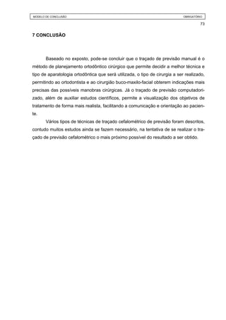 MODELO DE CONCLUSÃO LITERATURA
          REVISÃO DE                                                         OBRIGATÓRIO

                                                                                      73


7 CONCLUSÃO




       Baseado no exposto, pode-se concluir que o traçado de previsão manual é o
método de planejamento ortodôntico cirúrgico que permite decidir a melhor técnica e
tipo de aparatologia ortodôntica que será utilizada, o tipo de cirurgia a ser realizado,
permitindo ao ortodontista e ao cirurgião buco-maxilo-facial obterem indicações mais
precisas das possíveis manobras cirúrgicas. Já o traçado de previsão computadori-
zado, além de auxiliar estudos científicos, permite a visualização dos objetivos de
tratamento de forma mais realista, facilitando a comunicação e orientação ao pacien-
te.
       Vários tipos de técnicas de traçado cefalométrico de previsão foram descritos,
contudo muitos estudos ainda se fazem necessário, na tentativa de se realizar o tra-
çado de previsão cefalométrico o mais próximo possível do resultado a ser obtido.
 