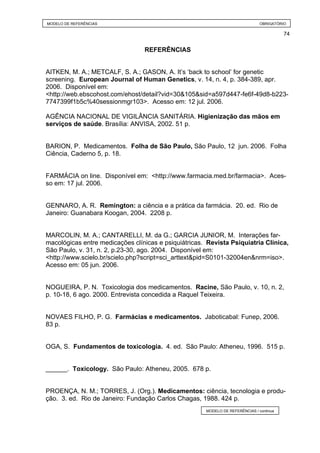 MODELO DE REFERÊNCIAS                                                          OBRIGATÓRIO

                                                                                         74


                                 REFERÊNCIAS


AITKEN, M. A.; METCALF, S. A.; GASON, A. It’s ‘back to school’ for genetic
screening. European Journal of Human Genetics, v. 14, n. 4, p. 384-389, apr.
2006. Disponível em:
<http://web.ebscohost.com/ehost/detail?vid=30&105&sid=a597d447-fe6f-49d8-b223-
7747399f1b5c%40sessionmgr103>. Acesso em: 12 jul. 2006.

AGÊNCIA NACIONAL DE VIGILÂNCIA SANITÁRIA. Higienização das mãos em
serviços de saúde. Brasília: ANVISA, 2002. 51 p.


BARION, P. Medicamentos. Folha de São Paulo, São Paulo, 12 jun. 2006. Folha
Ciência, Caderno 5, p. 18.


FARMÁCIA on line. Disponível em: <http://www.farmacia.med.br/farmacia>. Aces-
so em: 17 jul. 2006.


GENNARO, A. R. Remington: a ciência e a prática da farmácia. 20. ed. Rio de
Janeiro: Guanabara Koogan, 2004. 2208 p.


MARCOLIN, M. A.; CANTARELLI, M. da G.; GARCIA JUNIOR, M. Interações far-
macológicas entre medicações clínicas e psiquiátricas. Revista Psiquiatria Clínica,
São Paulo, v. 31, n. 2, p.23-30, ago. 2004. Disponível em:
<http://www.scielo.br/scielo.php?script=sci_arttext&pid=S0101-32004en&nrm=iso>.
Acesso em: 05 jun. 2006.


NOGUEIRA, P. N. Toxicologia dos medicamentos. Racine, São Paulo, v. 10, n. 2,
p. 10-18, 6 ago. 2000. Entrevista concedida a Raquel Teixeira.


NOVAES FILHO, P. G. Farmácias e medicamentos. Jaboticabal: Funep, 2006.
83 p.


OGA, S. Fundamentos de toxicologia. 4. ed. São Paulo: Atheneu, 1996. 515 p.


______. Toxicology. São Paulo: Atheneu, 2005. 678 p.


PROENÇA, N. M.; TORRES, J. (Org.). Medicamentos: ciência, tecnologia e produ-
ção. 3. ed. Rio de Janeiro: Fundação Carlos Chagas, 1988. 424 p.
                                                      MODELO DE REFERÊNCIAS / continua
 