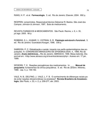 MODELO DE REFERÊNCIAS / continuação
                                                                                    75


RANG, H. P. et al. Farmacologia. 5. ed. Rio de Janeiro: Elsevier, 2004. 692 p.


RESPRIN: comprimidos. Responsável técnico Delosmar R. Bastos. São José dos
Campos: Johnson & Johnson, 1997. Bula de medicamento.


REVISTA FARMÁCOS & MEDICAMENTOS. São Paulo: Racine, v. 6, n. 35,
jul./ago. 2005. 66 p.


ROBBINS, S. L.; KUMAR, V.; COTRAN, S. R. Patologia estrutural e funcional. 5.
ed. Rio de Janeiro: Guanabara Koogan, 1996. 339 p.


SABROZA, P. C. Globalização e saúde: impacto nos perfis epidemiológicos das po-
pulações. In: CONGRESSO BRASILEIRO DE EPIDEMIOLOGIA, 4., 1998, Rio de
Janeiro. Anais eletrônicos... Rio de Janeiro: ABRASCO, 1998. Mesa-redonda. Dis-
ponível em: <http://www.abrasco.org.br/eventos/abrasco/php>. Acesso em: 17 jan.
1999.


SPOERRI, T. E. Reações psicogênicas dos medicamentos. In: ___. Manual de
psiquiatria: fundamentos da clínica psiquiátrica. 8. ed. Rio de Janeiro: Atheneu,
1988. cap. 5, p. 159-182.


VALE, N. B.; DELFINO, J.; VALE, L. F. B. O conhecimento de diferenças raciais po-
de evitar reações idiossincráticas na anestesia? Revista Brasileira de Anestesio-
logia, São Paulo, v. 53, n. 2, p. 258-277, abr. 2003.
 