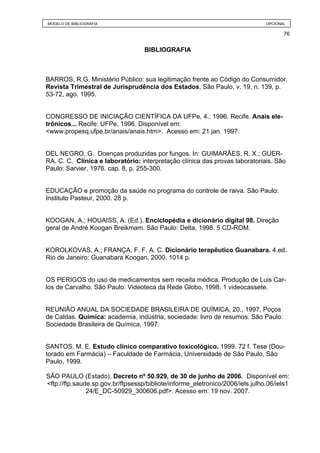 MODELO DE BIBLIOGRAFIA                                                         OPCIONAL

                                                                                      76


                                   BIBLIOGRAFIA



BARROS, R.G. Ministério Público: sua legitimação frente ao Código do Consumidor.
Revista Trimestral de Jurisprudência dos Estados, São Paulo, v. 19, n. 139, p.
53-72, ago. 1995.


CONGRESSO DE INICIAÇÃO CIENTÍFICA DA UFPe, 4., 1996. Recife. Anais ele-
trônicos... Recife: UFPe, 1996. Disponível em:
<www.propesq.ufpe.br/anais/anais.htm>. Acesso em: 21 jan. 1997.


DEL NEGRO, G. Doenças produzidas por fungos. In: GUIMARÃES, R. X.; GUER-
RA, C. C. Clínica e laboratório: interpretação clínica das provas laboratoriais. São
Paulo: Sarvier, 1976. cap. 8, p. 255-300.


EDUCAÇÃO e promoção da saúde no programa do controle de raiva. São Paulo:
Instituto Pasteur, 2000. 28 p.


KOOGAN, A.; HOUAISS, A. (Ed.). Enciclopédia e dicionário digital 98. Direção
geral de André Koogan Breikmam. São Paulo: Delta, 1998. 5 CD-ROM.


KOROLKOVAS, A.; FRANÇA, F. F. A. C. Dicionário terapêutico Guanabara. 4.ed.
Rio de Janeiro: Guanabara Koogan, 2000. 1014 p.


OS PERIGOS do uso de medicamentos sem receita médica. Produção de Luis Car-
los de Carvalho. São Paulo: Videoteca da Rede Globo, 1998. 1 videocassete.


REUNIÃO ANUAL DA SOCIEDADE BRASILEIRA DE QUÍMICA, 20., 1997, Poços
de Caldas. Química: academia, indústria, sociedade: livro de resumos. São Paulo:
Sociedade Brasileira de Química, 1997.


SANTOS, M. E. Estudo clínico comparativo toxicológico. 1999. 72 f. Tese (Dou-
torado em Farmácia) – Faculdade de Farmácia, Universidade de São Paulo, São
Paulo, 1999.

SÃO PAULO (Estado). Decreto nº 50.929, de 30 de junho de 2006. Disponível em:
<ftp://ftp.saude.sp.gov.br/ftpsessp/bibliote/informe_eletronico/2006/iels.julho.06/iels1
               24/E_DC-50929_300606.pdf>. Acesso em: 19 nov. 2007.
 