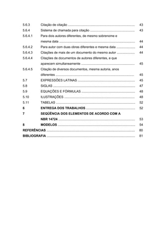 5.6.3            Citação de citação ...........................................................................        43
5.6.4            Sistema de chamada para citação ..................................................                    43
5.6.4.1          Para dois autores diferentes, de mesmo sobrenome e
                 mesma data .....................................................................................      44
5.6.4.2          Para autor com duas obras diferentes e mesma data .....................                               44
5.6.4.3          Citações de mais de um documento do mesmo autor ....................                                  44
5.6.4.4          Citações de documentos de autores diferentes, e que
                 aparecem simultaneamente ............................................................                 45
5.6.4.5          Citação de diversos documentos, mesma autoria, anos
                 diferentes ........................................................................................   45
5.7              EXPRESSÕES LATINAS ................................................................                   45
5.8              SIGLAS ............................................................................................   47
5.9              EQUAÇÕES E FÓRMULAS ............................................................                      48
5.10             ILUSTRAÇÕES ...............................................................................           48
5.11             TABELAS .........................................................................................     52
6                ENTREGA DOS TRABALHOS .......................................................                         52
7                SEQÜÊNCIA DOS ELEMENTOS DE ACORDO COM A
                 NBR 14724 ......................................................................................      53
8                MODELOS .......................................................................................       54
REFERÊNCIAS ...................................................................................................        80
BIBLIOGRAFIA ...................................................................................................       81
 