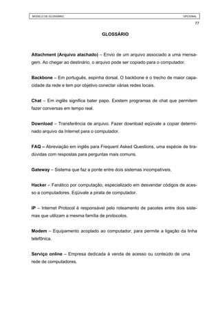 MODELO DE GLOSSÁRIO                                                       OPCIONAL

                                                                                 77


                                    GLOSSÁRIO



Attachment (Arquivo atachado) – Envio de um arquivo associado a uma mensa-
gem. Ao chegar ao destinário, o arquivo pode ser copiado para o computador.


Backbone – Em português, espinha dorsal. O backbone é o trecho de maior capa-
cidade da rede e tem por objetivo conectar várias redes locais.


Chat – Em inglês significa bater papo. Existem programas de chat que permitem
fazer conversas em tempo real.


Download – Transferência de arquivo. Fazer download eqüivale a copiar determi-
nado arquivo da Internet para o computador.


FAQ – Abreviação em inglês para Frequent Asked Questions, uma espécie de tira-
dúvidas com respostas para perguntas mais comuns.


Gateway – Sistema que faz a ponte entre dois sistemas incompatíveis.


Hacker – Fanático por computação, especializado em desvendar códigos de aces-
so a computadores. Eqüivale a pirata de computador.


IP – Internet Protocol é responsável pelo roteamento de pacotes entre dois siste-
mas que utilizam a mesma família de protocolos.


Modem – Equipamento acoplado ao computador, para permite a ligação da linha
telefônica.


Serviço online – Empresa dedicada à venda de acesso ou conteúdo de uma
rede de computadores.
 