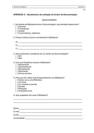 MODELO DE APÊNDICE                                                      OPCIONAL

                                                                               78


APÊNDICE A – Questionário de avaliação do Centro de Documentação

                                 QUESTIONÁRIO

1. No âmbito da Biblioteconomia e Documentação, que atividade desenvolve?
   ( ) Docente
   ( ) Formador(a)
   ( ) Auxiliar
   ( ) Funcionário(a) público(a)

2. Porque motivos recorre normalmente à Biblioteca?

  a) _____________________________________________________________
  b) _____________________________________________________________
  c) _____________________________________________________________

3. Acha pertinente a existência de um Centro de Documentação?
   ( ) Sim
   ( ) Não

4. Com que freqüência recorre à Biblioteca?
   ( ) Diariamente
   ( ) Semanalmente
   ( ) Mensalmente
   ( ) Raramente
   ( ) Nunca recorreu

5. Para que fins utiliza mais freqüentemente uma Biblioteca?
   ( ) Nunca vou a uma Biblioteca
   ( ) Ler livros
   ( ) Ler revistas ou jornais
   ( ) Estudar
   ( ) Pesquisar
   ( ) Emprestar livros

6. Que sugestões tem para A Biblioteca?
_________________________________________________________________
_________________________________________________________________


Nome:____________________________________________________________
E-mail: ___________________________________________________________
Curso:____________________________________________________________
Universidade: ______________________________________________________
 