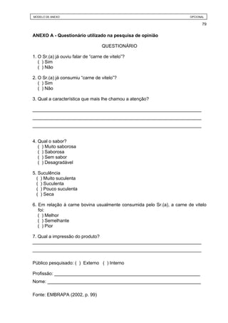 MODELO DE ANEXO                                                         OPCIONAL

                                                                              79


ANEXO A - Questionário utilizado na pesquisa de opinião

                                    QUESTIONÁRIO

1. O Sr.(a) já ouviu falar de “carne de vitelo”?
   ( ) Sim
   ( ) Não

2. O Sr.(a) já consumiu “carne de vitelo”?
   ( ) Sim
   ( ) Não

3. Qual a característica que mais lhe chamou a atenção?

__________________________________________________________________
__________________________________________________________________
__________________________________________________________________


4. Qual o sabor?
   ( ) Muito saborosa
   ( ) Saborosa
   ( ) Sem sabor
   ( ) Desagradável

5. Suculência
  ( ) Muito suculenta
  ( ) Suculenta
  ( ) Pouco suculenta
  ( ) Seca

6. Em relação à carne bovina usualmente consumida pelo Sr.(a), a carne de vitelo
   foi:
   ( ) Melhor
   ( ) Semelhante
   ( ) Pior

7. Qual a impressão do produto?
__________________________________________________________________
__________________________________________________________________

Público pesquisado: ( ) Externo ( ) Interno

Profissão: _________________________________________________________
Nome: ____________________________________________________________

Fonte: EMBRAPA (2002, p. 99)
 