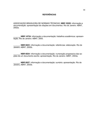80


                                REFERÊNCIAS



ASSOCIAÇÃO BRASILEIRA DE NORMAS TÉCNICAS. NBR 10520: informação e
documentação: apresentação de citações em documentos. Rio de Janeiro: ABNT,
2002a.



______. NBR 14724: informação e documentação: trabalhos acadêmicos: apresen-
tação. Rio de Janeiro: ABNT, 2005.


______. NBR 6023: informação e documentação: referências: elaboração. Rio de
Janeiro: ABNT, 2002b.


______. NBR 6024: informação e documentação: numeração progressiva das se-
ções de um documento escrito: apresentação. Rio de Janeiro: ABNT, 2003a.


______. NBR 6027: informação e documentação: sumário: apresentação. Rio de
Janeiro, ABNT, 2003b.
 