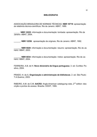 81


                                BIBLIOGRAFIA



ASSOCIAÇÃO BRASILEIRA DE NORMAS TÉCNICAS. NBR 10719: apresentação
de relatórios técnico-científicos. Rio de Janeiro: ABNT, 1989.


______. NBR 12225: informação e documentação: lombada: apresentação. Rio de
Janeiro: ABNT, 2004.


______. NBR 12256: apresentação de originais. Rio de Janeiro: ABNT, 1992.


______. NBR 6028: informação e documentação: resumo: apresentação. Rio de Ja-
neiro: ABNT, 2003.


______. NBR 6034: informação e documentação: índice: apresentação. Rio de Ja-
neiro: ABNT, 2004.


FERREIRA, A.B. de H. Novo dicionário da língua portuguesa. 3. ed. Curitiba: Po-
sitivo, 2004.


PRADO, H. de A. Organização e administração de bibliotecas. 2. ed. São Paulo:
T.A.Queiroz, 2003.


RIBEIRO, A.M. de C.M. AACR2: Anglo-American cataloguing rules, 2nd edition: des-
crição e pontos de acesso. Brasília: CEDIT, 1995.
 