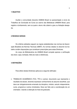 6


1 OBJETIVO




         Auxiliar a comunidade discente UNIBAN Brasil na apresentação e envio de
Trabalhos de Conclusão de Curso ao acervo das Bibliotecas UNIBAN Brasil, para
registro e tombamento, sem os quais o aluno não obterá o grau ou titulação deseja-
da.




2 REGRAS GERAIS




         Os critérios adotados seguem as regras estabelecidas nas normas da Associ-
ação Brasileira de Normas Técnicas (ABNT). As normas citadas no decorrer do tra-
balho contêm disposições que constituem prescrições para estas Diretrizes.
         Ao corpo de Bibliotecários da UNIBAN Brasil compete apenas a verificação
dos itens: capa, lombada, folha de rosto e referências.




3 DEFINIÇÕES




         Para efeito destas Diretrizes aplica-se a seguinte definição:




•     TRABALHO ACADÊMICO (TCC, TFG e outros): documento que representa o
      resultado de estudo, devendo expressar conhecimento do assunto escolhido, que
      deve ser obrigatoriamente emanado da disciplina, módulo, estudo independente,
      curso, programa e outros ministrados. Deve ser feito sob a coordenação de um
      orientador, visando a obtenção do título de graduado.
 