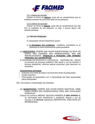 3.2.1 critérios de inclusão:
Colocar na forma de tópicos, quais são as características que os
avaliados precisam ter para fazer parte da sua pesquisa.
3.2.2 critérios de exclusão:
Colocar na forma de tópicos, quais são as características que irão
tirar os avaliados de sua pesquisa, ou seja, o porque alguns não
poderão participar.
3.3 TIPO DE PESQUISA
O pesquisador deverá classificá-la quanto:
a) A abordagem dos problemas : qualitativa, quantitativa ou se
apresenta as duas características quali-quantitativa.
a1) QUALITATIVA: SEMPRE QUE HAVER SUBJETIVIDADE, OU SEJA, OS
DADOS NÃO PODERÃO SER GENERALIZADOS, MAS SIM
INDIVIDUALIZADOS. TRABALHA A PESQUISA COM OPINIÕES
PESSOAIS. (EX: ENTREVISTAS)
A interpretação dos fenômenos e a atribuição de significados são básicas
no processo de pesquisa qualitativa. Não requer o uso de métodos e
técnicas estatísticas, utiliza-se apenas percentual, para descrever os
resultados.
Características principais:
• Ambiente como fonte de dados e envolvimento direto do pesquisador;
• Caráter descritivo;
• Preocupação do pesquisador com a interpretação dos fatos apresentada
pelos participantes.
Obs: visa sempre a interpretação nas respostas.
a2) QUANTITATIVA: SEMPRE QUE HAVER DADOS OBJETIVOS, ONDE
ESSES PODEM SER GENERALIZADOS PARA UMA POPULAÇÃO
ESPECÍFICA.
Traduzir em números (MÉDIAS, DESVIOS PADRÕES) E NÃO APENAS %,
as informações para classificá-las e analisá-las. Requer o uso de
recursos e de técnicas estatísticas (DESCRITIVAS, ANALÍTICAS OU
INFERENCIAIS).
 