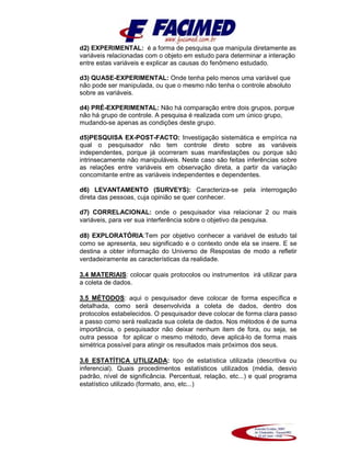 d2) EXPERIMENTAL: é a forma de pesquisa que manipula diretamente as
variáveis relacionadas com o objeto em estudo para determinar a interação
entre estas variáveis e explicar as causas do fenômeno estudado.
d3) QUASE-EXPERIMENTAL: Onde tenha pelo menos uma variável que
não pode ser manipulada, ou que o mesmo não tenha o controle absoluto
sobre as variáveis.
d4) PRÉ-EXPERIMENTAL: Não há comparação entre dois grupos, porque
não há grupo de controle. A pesquisa é realizada com um único grupo,
mudando-se apenas as condições deste grupo.
d5)PESQUISA EX-POST-FACTO: Investigação sistemática e empírica na
qual o pesquisador não tem controle direto sobre as variáveis
independentes, porque já ocorreram suas manifestações ou porque são
intrinsecamente não manipuláveis. Neste caso são feitas inferências sobre
as relações entre variáveis em observação direta, a partir da variação
concomitante entre as variáveis independentes e dependentes.
d6) LEVANTAMENTO (SURVEYS): Caracteriza-se pela interrogação
direta das pessoas, cuja opinião se quer conhecer.
d7) CORRELACIONAL: onde o pesquisador visa relacionar 2 ou mais
variáveis, para ver sua interferência sobre o objetivo da pesquisa.
d8) EXPLORATÓRIA:Tem por objetivo conhecer a variável de estudo tal
como se apresenta, seu significado e o contexto onde ela se insere. E se
destina a obter informação do Universo de Respostas de modo a refletir
verdadeiramente as características da realidade.
3.4 MATERIAIS: colocar quais protocolos ou instrumentos irá utilizar para
a coleta de dados.
3.5 MÉTODOS: aqui o pesquisador deve colocar de forma específica e
detalhada, como será desenvolvida a coleta de dados, dentro dos
protocolos estabelecidos. O pesquisador deve colocar de forma clara passo
a passo como será realizada sua coleta de dados. Nos métodos é de suma
importância, o pesquisador não deixar nenhum item de fora, ou seja, se
outra pessoa for aplicar o mesmo método, deve aplicá-lo de forma mais
simétrica possível para atingir os resultados mais próximos dos seus.
3.6 ESTATÍTICA UTILIZADA: tipo de estatística utilizada (descritiva ou
inferencial). Quais procedimentos estatísticos utilizados (média, desvio
padrão, nível de significância. Percentual, relação, etc...) e qual programa
estatístico utilizado (formato, ano, etc...)
 