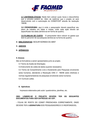 3.7 CRITÉRIOS ÉTICOS: Neste item colocar quais riscos e desconfortos
que a amostra poderá ter. Além de reafirmar que o projeto só será
desenvolvido com a autorização do CONEP/CEP através da resolução
196/96.
3.8 CRONOGRAMA: aqui é onde o pesquisador deverá especificar seu
plano de trabalho em datas e meses, onde cada ação deverá ser
especificada nas datas (lembre-se em forma de quadro).
3.9 PLANILHA DE CUSTO: O pesquisador deve colocar os gastos que
terá no percorrer de sua pesquisa (lembre-se na forma de quadro).
4- BIBLIOGRAFIAS: SEGUIR NORMAS DA ABNT
5- ANEXOS
6- APÊNDICES
5- Anexos
São os formulários a serem apresentados junto ao projeto.
5.1Termo de Aceite de Orientação;
5.2Instrumento de coleta de dados (quando necessário);
5.3 Termo de Consentimento Livre e Esclarecido para Pesquisas envolvendo
seres humanos, atendendo a Resolução CNS n°. 196/96 sobre diretrizes e
normas regulamentadoras de pesquisas envolvendo seres humanos.
5.4 Curriculo Lattes.
6- Apêndices
Impressos elaborados pelo autor: questionários, planilhas, etc.
OBS: LEMBRE-SE O PROJETO DEVERÁ TER OS SEGUINTES
DOCUMENTOS PARA SER ENTREGUE AO CEP.
- FOLHA DE ROSTO DO CONEP PREENCHIDA CORRETAMENTE, ONDE
DEVERÁ TER A ASSINATURA DOS PESQUISADORES E O RESPONSÁVEL
 