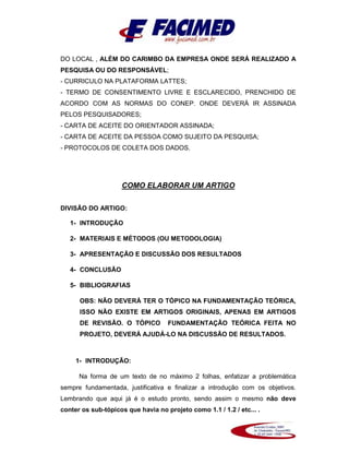 DO LOCAL , ALÉM DO CARIMBO DA EMPRESA ONDE SERÁ REALIZADO A
PESQUISA OU DO RESPONSÁVEL;
- CURRICULO NA PLATAFORMA LATTES;
- TERMO DE CONSENTIMENTO LIVRE E ESCLARECIDO, PRENCHIDO DE
ACORDO COM AS NORMAS DO CONEP. ONDE DEVERÁ IR ASSINADA
PELOS PESQUISADORES;
- CARTA DE ACEITE DO ORIENTADOR ASSINADA;
- CARTA DE ACEITE DA PESSOA COMO SUJEITO DA PESQUISA;
- PROTOCOLOS DE COLETA DOS DADOS.
COMO ELABORAR UM ARTIGO
DIVISÃO DO ARTIGO:
1- INTRODUÇÃO
2- MATERIAIS E MÉTODOS (OU METODOLOGIA)
3- APRESENTAÇÃO E DISCUSSÃO DOS RESULTADOS
4- CONCLUSÃO
5- BIBLIOGRAFIAS
OBS: NÃO DEVERÁ TER O TÓPICO NA FUNDAMENTAÇÃO TEÓRICA,
ISSO NÃO EXISTE EM ARTIGOS ORIGINAIS, APENAS EM ARTIGOS
DE REVISÃO. O TÓPICO FUNDAMENTAÇÃO TEÓRICA FEITA NO
PROJETO, DEVERÁ AJUDÁ-LO NA DISCUSSÃO DE RESULTADOS.
1- INTRODUÇÃO:
Na forma de um texto de no máximo 2 folhas, enfatizar a problemática
sempre fundamentada, justificativa e finalizar a introdução com os objetivos.
Lembrando que aqui já é o estudo pronto, sendo assim o mesmo não deve
conter os sub-tópicos que havia no projeto como 1.1 / 1.2 / etc... .
 