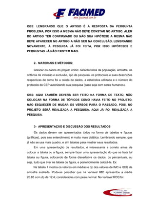 OBS: LEMBRANDO QUE O ARTIGO É A RESPOSTA DA PERGUNTA
PROBLEMA, POR ISSO A MESMA NÃO DEVE CONSTAR NO ARTIGO. ALÉM
DO ARTIGO TER CONFIRMADO OU NÃO SUA HIPÓTESE A MESMA NÃO
DEVE APARECER NO ARTIGO A NÃO SER NA CONCLUSÃO. LEMBRANDO
NOVAMENTE, A PESQUISA JÁ FOI FEITA, POR ISSO HIPÓTESES E
PERGUNTAS JÁ NÃO EXISTEM MAIS.
2- MATERIAIS E MÉTODOS:
Colocar os dados do projeto como: característica da população, amostra, os
critérios de inclusão e exclusão, tipo de pesquisa, os protocolos e suas descrições
respectivas de como foi a coleta de dados, a estatística utilizada e o número do
protocolo do CEP autorizando sua pesquisa (caso seja com seres humanos).
OBS: AQUI TAMBÉM DEVERÁ SER FEITO NA FORMA DE TEXTO, NÃO
COLOCAR NA FORMA DE TÓPICOS COMO HAVIA FEITO NO PROJETO.
NÃO ESQUECER DE MUDAR OS VERBOS PARA O PASSADO, POIS, NO
PROJETO SERÁ REALIZADA A PESQUISA, AQUI JÁ FOI REALIZADA A
PESQUISA.
3- APRESENTAÇÃO E DISCUSSÃO DOS RESULTADOS
Os dados devem ser apresentados todos na forma de tabelas e figuras
(gráficos), pois seu entendimento é muito mais didático. Lembrando sempre, que
já não se usa mais quadro, e sim tabelas para mostrar seus resultados.
Em uma apresentação de resultados, é interessante e correto antes de
colocar a tabela ou a figura, sempre fazer uma apresentação do que se trata tal
tabela ou figura, colocando de forma dissertativa os dados, os percentuais, ou
seja, tudo que tiver na tabela ou figura, e posteriormente colocá-la. Ex:
Na tabela 1 mostra os valores em médias e dp dos valores de IMC e RCQ da
amostra avaliada. Pode-se perceber que na variável IMC apresentou a média
20.85 com dp de 12.4, consideradas com peso normal. Na variável RCQ foi
 
