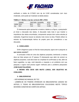 verificado a média de 0.73422 com dp de 0,345 consideradas com risco
moderado, como pode ser mostrado na tabela abaixo:
TABELA 1: Médias e dp das variáveis IMC e RCQ
IDADE CINTURA QUADRIL RCQ IMC
média 26,4 68,3 93,2 0.73 20,85
d.p 8,5 12,4 10,2 0.345 12,4
É interessante após apresentar e mostrar a tabela ou a figura, o pesquisador
já iniciar a discussão dos dados. A discussão nada mais é que mostrar a
importância dos dados encontrados, comparando sempre dom outros estudos já
realizados. Sugerimos buscar os estudos mais novos na área. Poderá utilizar os
estudos da fundamentação teórica do projeto para dar consistência a sua
discussão.
4- CONCLUSÃO:
Enfim chegamos quase no final de nossa pesquisa, agora vem a pergunta: o
que vamos concluir?
A conclusão é feita em cima dos objetivos propostos, lembrando a mesma
deve ser feita sempre em 3ª pessoa. É interessante aqui além de concluir os
objetivos propostos, você deve dizer se a hipótese foi confirmada ou não, além de
fazer sugestões, ou seja, você descobriu a resposta a um problema com sua
pesquisa, e agora você precisa sugerir melhoras para o problema pesquisado
(COM SUAS PALAVRAS).
A MESMA NÃO DEVE SER MUITO LONGA, SER OBJETIVO NA
CONLUSÃO.
5- BIBLIOGRAFIAS
- VER NORMAS NO MANUAL DE TCC
- LEMBRE-SE SÓ PODERÁ APARECER AS BIBLIOGRAFIAS USADAS NO
ARTIGO, E TODAS AS BIBLIOGRAFICAS COLOCADAS NESTE TÓPICO
DEVERÃO CONSTAR NO CORPO DO ARTIGO.
 