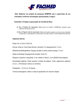 Obs: Elaborar um projeto de pesquisa SEMPRE sob a supervisão de um
orientador conforme orientações apresentadas a seguir:
Submeter o Projeto à apreciação do Comitê de Ética
a) Se o Projeto for aprovado: Retire junto ao Comitê o PARECER. Guarde-o para
colocá-lo em anexo ao TCC.
b) Se o Projeto não for aprovado: Retire do Comitê o parecer e junto ao seu orientador
e reformule-o, submetendo-o novamente ao Comitê de Ética o mais rapidamente possível.
Aspectos Gerais
Papel: A4, 21,0cm X 29,7cm.
Escrita: Arial ou Times New Roman, tamanho 12, espaçamemto 1,5 cm.
Referências Bibliográficas: Espaço simples e entre autores espaço 1,5 cm.
Notas de Rodapé: Espaçamento simples, fonte 10.
Margens: Superior e esquerda: 3 cm; direita e inferior: 2 cm (26/28 linhas página).
Numeração páginas: Parte superior à direita da página. Texto: algarismos arábicos
(1,2,3...). Pré-textual: branco ou romanos.
Parágrafos: 1,5 cm ou 12 toques.
Termos estrangeiros: itálico e colocar significado em nota de rodapé.
 