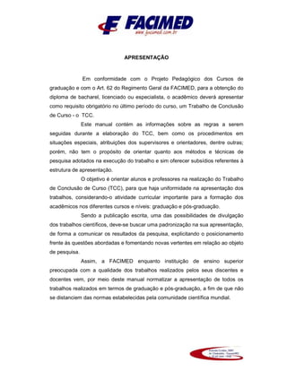APRESENTAÇÃO
Em conformidade com o Projeto Pedagógico dos Cursos de
graduação e com o Art. 62 do Regimento Geral da FACIMED, para a obtenção do
diploma de bacharel, licenciado ou especialista, o acadêmico deverá apresentar
como requisito obrigatório no último período do curso, um Trabalho de Conclusão
de Curso - o TCC.
Este manual contém as informações sobre as regras a serem
seguidas durante a elaboração do TCC, bem como os procedimentos em
situações especiais, atribuições dos supervisores e orientadores, dentre outras;
porém, não tem o propósito de orientar quanto aos métodos e técnicas de
pesquisa adotados na execução do trabalho e sim oferecer subsídios referentes à
estrutura de apresentação.
O objetivo é orientar alunos e professores na realização do Trabalho
de Conclusão de Curso (TCC), para que haja uniformidade na apresentação dos
trabalhos, considerando-o atividade curricular importante para a formação dos
acadêmicos nos diferentes cursos e níveis: graduação e pós-graduação.
Sendo a publicação escrita, uma das possibilidades de divulgação
dos trabalhos científicos, deve-se buscar uma padronização na sua apresentação,
de forma a comunicar os resultados da pesquisa, explicitando o posicionamento
frente às questões abordadas e fomentando novas vertentes em relação ao objeto
de pesquisa.
Assim, a FACIMED enquanto instituição de ensino superior
preocupada com a qualidade dos trabalhos realizados pelos seus discentes e
docentes vem, por meio deste manual normatizar a apresentação de todos os
trabalhos realizados em termos de graduação e pós-graduação, a fim de que não
se distanciem das normas estabelecidas pela comunidade científica mundial.
 