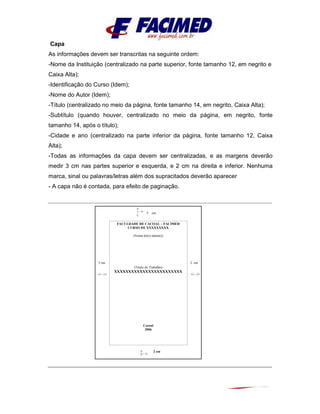 Capa
As informações devem ser transcritas na seguinte ordem:
-Nome da Instituição (centralizado na parte superior, fonte tamanho 12, em negrito e
Caixa Alta);
-Identificação do Curso (Idem);
-Nome do Autor (Idem);
-Título (centralizado no meio da página, fonte tamanho 14, em negrito, Caixa Alta);
-Subtítulo (quando houver, centralizado no meio da página, em negrito, fonte
tamanho 14, após o título);
-Cidade e ano (centralizado na parte inferior da página, fonte tamanho 12, Caixa
Alta);
-Todas as informações da capa devem ser centralizadas, e as margens deverão
medir 3 cm nas partes superior e esquerda, e 2 cm na direita e inferior. Nenhuma
marca, sinal ou palavras/letras além dos supracitados deverão aparecer
- A capa não é contada, para efeito de paginação.
3 cm
3 cm 2 cm
2 cm
FACULDADE DE CACOAL – FACIMED
CURSO DE XXXXXXXXX
(Nome do(s) aluno(s)
(Título do Trabalho)
XXXXXXXXXXXXXXXXXXXXXXXX
Cacoal
2006
 