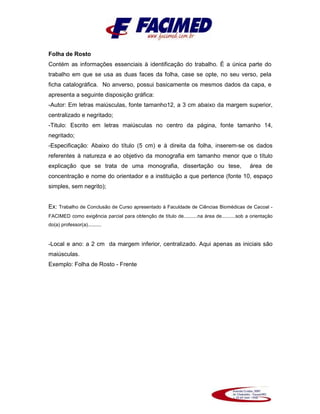 Folha de Rosto
Contém as informações essenciais à identificação do trabalho. É a única parte do
trabalho em que se usa as duas faces da folha, case se opte, no seu verso, pela
ficha catalográfica. No anverso, possui basicamente os mesmos dados da capa, e
apresenta a seguinte disposição gráfica:
-Autor: Em letras maiúsculas, fonte tamanho12, a 3 cm abaixo da margem superior,
centralizado e negritado;
-Titulo: Escrito em letras maiúsculas no centro da página, fonte tamanho 14,
negritado;
-Especificação: Abaixo do título (5 cm) e à direita da folha, inserem-se os dados
referentes à natureza e ao objetivo da monografia em tamanho menor que o título
explicação que se trata de uma monografia, dissertação ou tese, área de
concentração e nome do orientador e a instituição a que pertence (fonte 10, espaço
simples, sem negrito);
Ex: Trabalho de Conclusão de Curso apresentado à Faculdade de Ciências Biomédicas de Cacoal -
FACIMED como exigência parcial para obtenção de título de..........na área de..........sob a orientação
do(a) professor(a)..........
-Local e ano: a 2 cm da margem inferior, centralizado. Aqui apenas as iniciais são
maiúsculas.
Exemplo: Folha de Rosto - Frente
 