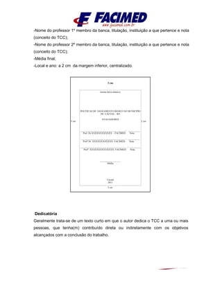 -Nome do professor 1º membro da banca, titulação, instituição a que pertence e nota
(conceito do TCC);
-Nome do professor 2º membro da banca, titulação, instituição a que pertence e nota
(conceito do TCC);
-Média final;
-Local e ano: a 2 cm da margem inferior, centralizado.
Dedicatória
Geralmente trata-se de um texto curto em que o autor dedica o TCC a uma ou mais
pessoas, que tenha(m) contribuído direta ou indiretamente com os objetivos
alcançados com a conclusão do trabalho.
3 cm
3 cm 2 cm
2 cm
(nome do(s) aluno(s)
POLÍTICAS DE SANEAMENTO BÁSICO NO MUNICÍPIO
DE CACOAL - RO
AVALIADORES
______________________________________- __________
Prof. Dr.XXXXXXXXXXXX - FACIMED Nota
_____________________________________ - __________
Profº Dr. XXXXXXXXXXXX- FACIMED Nota
_______________________________________ - _________
Profº. XXXXXXXXXXXXXX- FACIMED Nota
_________________
Média
Cacoal
2011
 