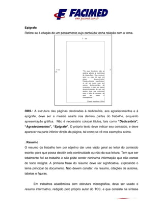 Epígrafe
Refere-se à citação de um pensamento cujo conteúdo tenha relação com o tema.
OBS.: A estrutura das páginas destinadas à dedicatória, aos agradecimentos e à
epígrafe, deve ser a mesma usada nas demais partes do trabalho, enquanto
apresentação gráfica. Não é necessário colocar títulos, tais como “Dedicatória”,
“Agradecimentos”, “Epígrafe”. O próprio texto deve indicar seu conteúdo, e deve
aparecer na parte inferior direita da página, tal como se vê nos exemplos acima.
. Resumo
O resumo do trabalho tem por objetivo dar uma visão geral ao leitor do conteúdo
escrito, para que possa decidir pela continuidade ou não da sua leitura. Tem que ser
totalmente fiel ao trabalho e não pode conter nenhuma informação que não conste
do texto integral. A primeira frase do resumo deve ser significativa, explicando o
tema principal do documento. Não devem constar, no resumo, citações de autores,
tabelas e figuras.
Em trabalhos acadêmicos com estrutura monográfica, deve ser usado o
resumo informativo, redigido pelo próprio autor do TCC, e que consiste na síntese
3 cm
3 cm 2
cm “No caso brasileiro, não se
poderia admitir a ocorrência
de desperdícis. Mas existem,
tanto ou mais do que em
países desenvolvidos.
Paradoxalmente manifestam-
se até em maior grau nos
setores desfavorecidos da
economia, e mais nos países
desenvolvimento do que em
nações ricas que convivem
com a falta de recursos, da
qual são causa e
conseqüência.”
Claude Machline (1996)
 