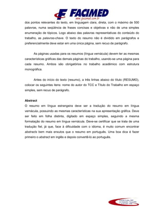 dos pontos relevantes do texto, em linguagem clara, direta, com o máximo de 500
palavras, numa seqüência de frases concisas e objetivas e não de uma simples
enumeração de tópicos. Logo abaixo das palavras representativas do conteúdo do
trabalho, as palavras-chave. O texto do resumo não é dividido em parágrafos e
preferencialmente deve estar em uma única página, sem recuo de parágrafo.
As páginas usadas para os resumos (língua vernácula) devem ter as mesmas
características gráficas das demais páginas do trabalho, usando-se uma página para
cada resumo. Ambos são obrigatórios no trabalho acadêmico com estrutura
monográfica.
Antes do início do texto (resumo), a três linhas abaixo do título (RESUMO),
colocar os seguintes itens: nome do autor do TCC e Título do Trabalho em espaço
simples, sem recuo de parágrafo.
Abstract
O resumo em língua estrangeira deve ser a tradução do resumo em língua
vernácula, possuindo as mesmas características na sua apresentação gráfica. Deve
ser feito em folha distinta, digitado em espaço simples, seguindo a mesma
formatação do resumo em língua vernácula. Deve-se certificar que se trata de uma
tradução fiel, já que, face à dificuldade com o idioma, é muito comum encontrar
abstracts bem mais enxutos que o resumo em português. Uma boa dica é fazer
primeiro o abstract em inglês e depois convertê-lo ao português.
 