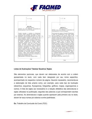 Listas de Ilustrações/ Tabelas/ Quadros/ Siglas
São elementos opcionais, que devem ser elaborados de acordo com a ordem
apresentada no texto, com cada item designado por seu nome específico,
acompanhado do respectivo número de página. Quando necessário, recomenda-se
a elaboração de lista própria como, por exemplo, para cada tipo de ilustração
(desenhos, esquemas, fluxogramas, fotografias, gráficos, mapas, organogramas e
outros). A lista de siglas (se necessário) é a relação alfabética das abreviaturas e
siglas utilizadas na publicação, seguidas das palavras a que correspondem escritas
por extenso. As abreviaturas e siglas quando aparecem pela primeira vez no texto,
devem ter seus nomes por extenso e entre parênteses.
Ex: Trabalho de Conclusão de Curso (TCC)
8 cm
3 cm 2 cm
2 cm
RESUMO
(02 espaços duplos)
XXXXX, xxxx xxxxx (aluno(s)). A Importância da
Metodologia para o Curso de Graduação,
Trabalho destinado a estudantes de Metodologia
Científica, orienta a realização dos estudos a partir do
planejamento das atividades relacionadas ao estudo
individual e sugere procedimentos para se fazer uma
leitura qualitativa e planejar a elaboração de uma
pesquisa acadêmica, desde a escolha do assunto até a
apresentação dos resultados da pesquisa, sob a forma
de trabalhos acadêmicos de diferente natureza:
fichamentos, enquanto técnica de coleta de dados,
resumo esquemático, como parte do processo de
análise dos dados coletados, resumos, trabalhos
acadêmicos com estrutura monográfica, elaboração de
referências bibliográficas e citações, com as
respectivas indicações das fontes, artigos científicos,
pôsteres e painéis e resenhas. Todos os procedimentos
apresentados no seu conteúdo, tem como referência a
normatização da Associação Brasileira de Normas
Técnicas – ABNT, numa linguagem simplificada e
interpretada, facilitando assim o uso por iniciantes no
universo da investigação científica.
Palavras-chave: metodologia, pesquisa-ciência
8 cm
3 cm 2 cm
2 cm
ABSTRACT
(02 espaços duplos)
XXXXX, xxxx xxxxx (aluno(s)). A Importância da
Metodologia para o Curso de Graduação,
Work destined the students of Scientific Methodology,
it guides the accomplishment of the studies starting
from the planning of the activities related to the
individual study and he/she suggests procedures to do a
qualitative reading and to plan the elaboration of an
academic research, from the choice of the subject to the
presentation of the results of the research, under the
form of academic works of different nature:
fichamentos, while technique of collection of data,
schematic summary, as part of the process of analysis
of the collected data, summaries, academic works with
structure monográfica, elaboration of bibliographical
references and citations, with the respective indications
of the sources, scientific goods, pôsteres and panels
and reviews. All the procedures presented in its
content, he/she has as reference the normatização of
the Brazilian Association of Technical Norms - ABNT,
in a simplified language and interpreted, facilitating
like this the use for beginners in the universe of the
scientific investigation.
Key words: methodology, research-XXXX
 