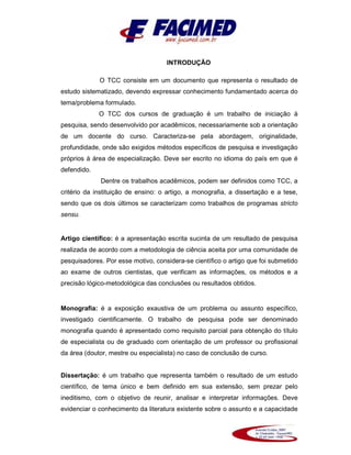 INTRODUÇÃO
O TCC consiste em um documento que representa o resultado de
estudo sistematizado, devendo expressar conhecimento fundamentado acerca do
tema/problema formulado.
O TCC dos cursos de graduação é um trabalho de iniciação à
pesquisa, sendo desenvolvido por acadêmicos, necessariamente sob a orientação
de um docente do curso. Caracteriza-se pela abordagem, originalidade,
profundidade, onde são exigidos métodos específicos de pesquisa e investigação
próprios à área de especialização. Deve ser escrito no idioma do país em que é
defendido.
Dentre os trabalhos acadêmicos, podem ser definidos como TCC, a
critério da instituição de ensino: o artigo, a monografia, a dissertação e a tese,
sendo que os dois últimos se caracterizam como trabalhos de programas stricto
sensu.
Artigo científico: é a apresentação escrita sucinta de um resultado de pesquisa
realizada de acordo com a metodologia de ciência aceita por uma comunidade de
pesquisadores. Por esse motivo, considera-se científico o artigo que foi submetido
ao exame de outros cientistas, que verificam as informações, os métodos e a
precisão lógico-metodológica das conclusões ou resultados obtidos.
Monografia: é a exposição exaustiva de um problema ou assunto específico,
investigado cientificamente. O trabalho de pesquisa pode ser denominado
monografia quando é apresentado como requisito parcial para obtenção do título
de especialista ou de graduado com orientação de um professor ou profissional
da área (doutor, mestre ou especialista) no caso de conclusão de curso.
Dissertação: é um trabalho que representa também o resultado de um estudo
científico, de tema único e bem definido em sua extensão, sem prezar pelo
ineditismo, com o objetivo de reunir, analisar e interpretar informações. Deve
evidenciar o conhecimento da literatura existente sobre o assunto e a capacidade
 