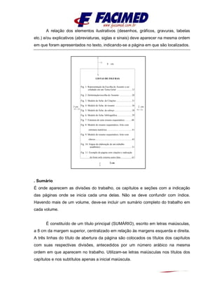 A relação dos elementos ilustrativos (desenhos, gráficos, gravuras, tabelas
etc.) e/ou explicativos (abreviaturas, siglas e sinais) deve aparecer na mesma ordem
em que foram apresentados no texto, indicando-se a página em que são localizados.
. Sumário
É onde aparecem as divisões do trabalho, os capítulos e seções com a indicação
das páginas onde se inicia cada uma delas. Não se deve confundir com índice.
Havendo mais de um volume, deve-se incluir um sumário completo do trabalho em
cada volume.
É constituído de um título principal (SUMÁRIO), escrito em letras maiúsculas,
a 8 cm da margem superior, centralizado em relação às margens esquerda e direita.
A três linhas do título de abertura da página são colocados os títulos dos capítulos
com suas respectivas divisões, antecedidos por um número arábico na mesma
ordem em que aparecem no trabalho. Utilizam-se letras maiúsculas nos títulos dos
capítulos e nos subtítulos apenas a inicial maiúscula.
8 cm
3 cm 2 cm
2 cm
LISTAS DE FIGURAS
Fig. 1: Representação da Escolha do Assunto a ser
estudado em um Tema Geral ........................13
Fig. 2: Delimitação/escolha do Assunto ....................20
Fig. 3: Modelo de ficha de Citações .........................31
Fig. 4: Modelo de ficha de resumo ..........................36
Fig. 5: Modelo de ficha de esboço ...........................38
Fig. 6: Modelo de ficha bibliográfica .......................39
Fig. 7: Estrutura de uma resumo esquemático............40
Fig. 8: Modelo de resumo esquemático, feito com
estrutura numérica. .......................................41
Fig. 9: Modelo de resumo esquemático, feito com
chaves...........................................................42
Fig. 10: Etapas da elaboração de um trabalho
acadêmico...................................................51
Fig. 11: Exemplo de página com citações e indicação
da fonte pelo sistema autor data .................61
 