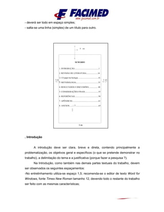 - deverá ser todo em espaço simples;
- salta-se uma linha (simples) de um título para outro.
. Introdução
A introdução deve ser clara, breve e direta, contendo principalmente a
problematização, os objetivos geral e específicos (o que se pretende demonstrar no
trabalho), a delimitação do tema e a justificativa (porque fazer a pesquisa ?).
Na Introdução, como também nas demais partes textuais do trabalho, devem
ser observados os seguintes espaçamentos:
-No entrelinhamento utiliza-se espaço 1,5; recomenda-se o editor de texto Word for
Windows, fonte Times New Roman tamanho 12, devendo todo o restante do trabalho
ser feito com as mesmas características;
8 cm
3 cm 2 cm
2 cm
SUMÁRIO
1. INTRODUÇÃO................................................1
2. REVISÃO DE LITERATURA.......................16
2.1.O papel da biologia .......................................16
3. METODOLOGIA............................................35
4. RESULTADOS E DISCUSSÕES.................. 48
.
5. CONSIDERAÇÕES FINAIS...........................55
6. REFERÊNCIAS...............................................58
7. APÊNDICES....................................................61
8. ANEXOS..........................................................65
 