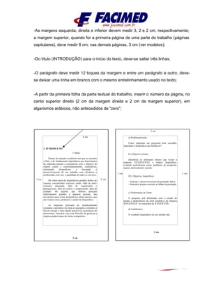 -As margens esquerda, direita e inferior devem medir 3, 2 e 2 cm, respectivamente;
a margem superior, quando for a primeira página de uma parte do trabalho (páginas
capitulares), deve medir 8 cm; nas demais páginas, 3 cm (ver modelos);
-Do título (INTRODUÇÃO) para o início do texto, deve-se saltar três linhas;
-O parágrafo deve medir 12 toques da margem e entre um parágrafo e outro, deve-
se deixar uma linha em branco com o mesmo entrelinhamento usado no texto;
-A partir da primeira folha da parte textual do trabalho, inserir o número da página, no
canto superior direito (2 cm da margem direita e 2 cm da margem superior), em
algarismos arábicos, não antecedidos de “zero”;
8 cm
3 cm 2 cm
2 cm
1. INTRODUÇÃO
3 linhas
Diante da situação econômica em que se encontra
o País, é de fundamental importância que funcionários
de empresas passem a economizar com o objetivo de
reduzir custos e concomitantemente, controlá-los,
eliminando desperdícios e buscando o
desenvolvimento de um trabalho com eficiência e
melhorando com isso, a qualidade de todos os serviços.
Há vários tipos de desperdícios gerados dentro do
sistema, considerados evitáveis, sendo: falta de infra-
estrutura adequada, falta de organização e
planejamento, falta de critério e compreensão, falta de
cuidado. Há aqueles que embora pareçam
relativamente grandes a algumas pessoas, são
necessários para evitar desperdícios ainda maiores; que
são muitas vezes, perderam o caráter de desperdício.
As empresas precisam de monitoramento
constante e periódico em toda as operações existentes a
fim de corrigir o mais rápido possível às ocorrências de
detrimentos. Somente com esta filosofia de gerência a
empresa poderá atuar de forma competitiva.
3 cm
3 cm 2 cm
2 cm
a) Problematização
Como implantar um programa bem sucedido,
reduzindo o desperdício até eliminá-lo?
b1) Objetivos Gerais
Identificar os principais fatores que levam a
empresa XXXXXXXXX a reduzir desperdício,
evitando ineficiências como: problema de transporte,
espera, deslocamento e perda.
b2) Objetivos Específicos
- Analisar o desenvolvimento da produção diária
- Descobrir porque ocorrem as falhas na produção
c) Delimitação do Tema
O pesquisa será delimitado com o estudo de
perdas e desperdícios np setor produtivo da empresa
XXXXXXXX no município de XXXXXXXX;
d) Justificativa
O vocábulo desperdício no seu sentido lato...
 