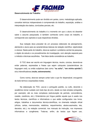 Desenvolvimento do Trabalho
O desenvolvimento pode ser dividido em partes, como: metodologia aplicada,
conceitos teóricos indispensáveis à compreensão do trabalho, exposição, análise e
interpretação dos dados, conclusões parciais, etc.
O desenvolvimento do trabalho é o momento em que o aluno irá dissertar
sobre o assunto pesquisado; é também conhecido como corpo do trabalho, e
corresponde aos capítulos e suas respectivas divisões.
Sua redação deve preceder de um processo elaborado de planejamento,
atentando o aluno para as características básicas da redação científica: objetividade
e clareza. Nesta parte do trabalho, deve-se explicar o problema central da pesquisa,
o objeto de estudo e os procedimentos de investigação, com atenção especial para
o método e técnicas escolhidos. Tais fatos darão consistência ao trabalho.
O TCC deve ser escrito em linguagem técnica, neutra, concisa, devendo-se
evitar palavras, expressões e frases que sejam coloquiais (características da
linguagem oral), ou então subjetivas (tais como: “eu acho”, “em minha opinião”)
e/ou intensificadoras (muito, extremamente).
Como norma, deve-se sempre cortar tudo o que for dispensável, enxugando
do texto termos e expressões inúteis.
Na elaboração do TCC, usa-se o português padrão, ou culto, devendo o
acadêmico tomar cuidado com todo tipo de erro, desde os mais simples (ortografia,
por exemplo), até os mais complexos (estruturação de período, concordância,
coesão, coerência, etc.). Entendemos por língua padrão aquela que é usada nos
textos técnicos, científicos e informativos e que estão configurados nos livros,
artigos, trabalhos e documentos técnico-científicos, na chamada redação oficial
(ofícios, cartas, memorandos, relatórios, requerimentos, abaixo-assinados, leis,
decretos, etc.), na redação comercial, nos manuais de instrução, nos impressos
informativos e congêneres. Trata-se, enfim, de textos que façam uso,
 